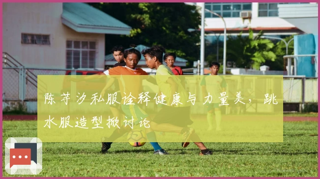 陈芋汐私服诠释健康与力量美，跳水服造型掀讨论