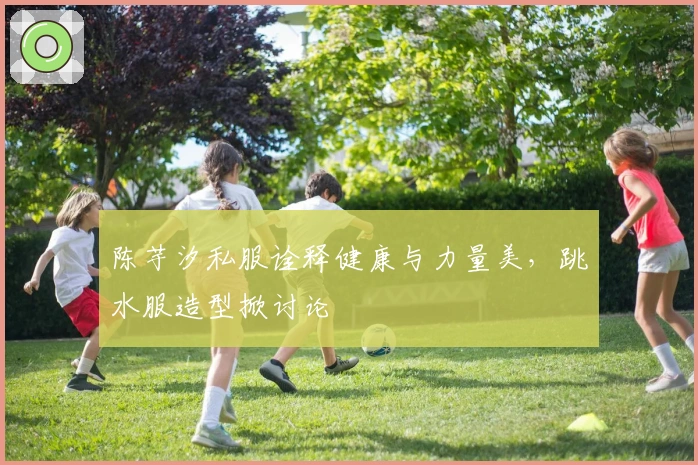 陈芋汐私服诠释健康与力量美，跳水服造型掀讨论