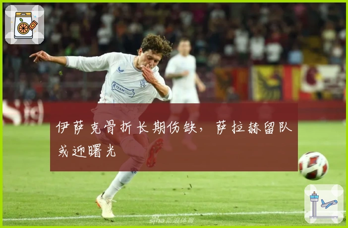 伊萨克骨折长期伤缺，萨拉赫留队或迎曙光