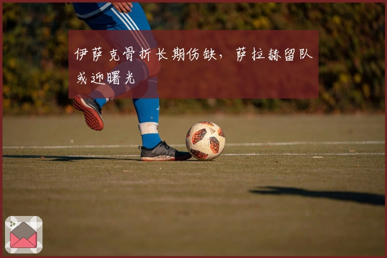 伊萨克骨折长期伤缺，萨拉赫留队或迎曙光